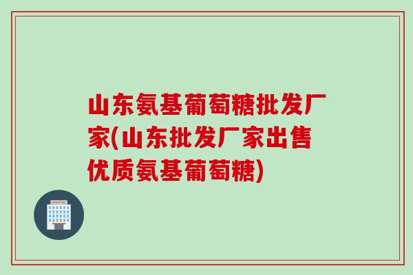 山东氨基葡萄糖批发厂家(山东批发厂家出售优质氨基葡萄糖)