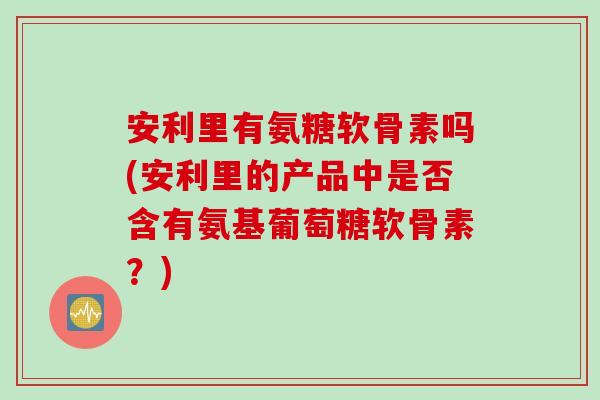 安利里有氨糖软骨素吗(安利里的产品中是否含有氨基葡萄糖软骨素？)