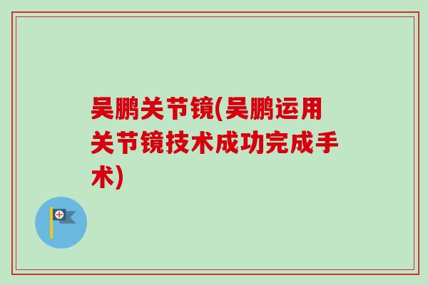 吴鹏关节镜(吴鹏运用关节镜技术成功完成手术) 吴鹏关节镜(吴鹏运用关节镜技术成功完成手术)