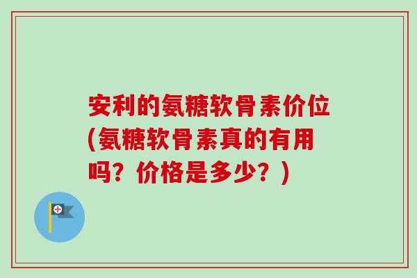 安利的氨糖软骨素价位(氨糖软骨素真的有用吗？价格是多少？)