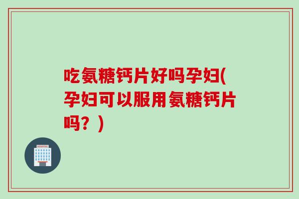 吃氨糖钙片好吗孕妇(孕妇可以服用氨糖钙片吗？)