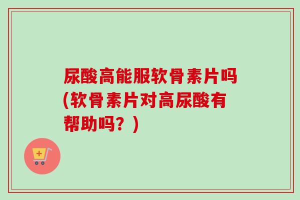 尿酸高能服软骨素片吗(软骨素片对高尿酸有帮助吗？)