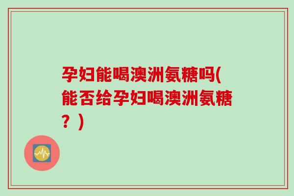 孕妇能喝澳洲氨糖吗(能否给孕妇喝澳洲氨糖？)