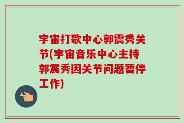 宇宙打歌中心郭震秀关节(宇宙音乐中心主持郭震秀因关节问题暂停工作)