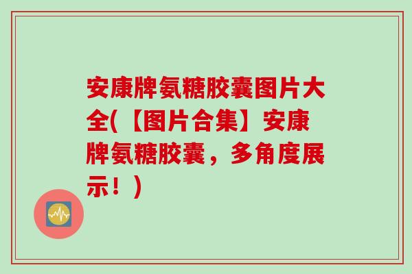 安康牌氨糖胶囊图片大全(【图片合集】安康牌氨糖胶囊，多角度展示！)