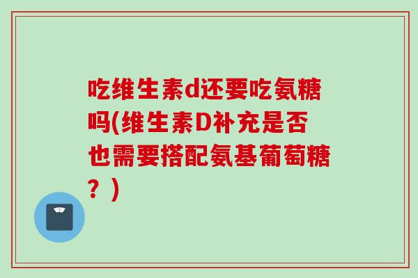 吃维生素d还要吃氨糖吗(维生素D补充是否也需要搭配氨基葡萄糖？)