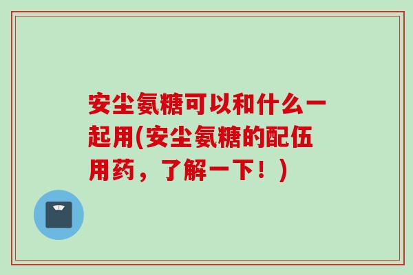 安尘氨糖可以和什么一起用(安尘氨糖的配伍用药，了解一下！)