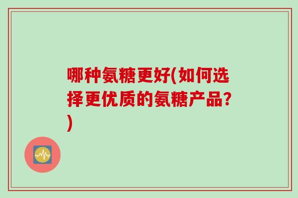 哪种氨糖更好(如何选择更优质的氨糖产品？)