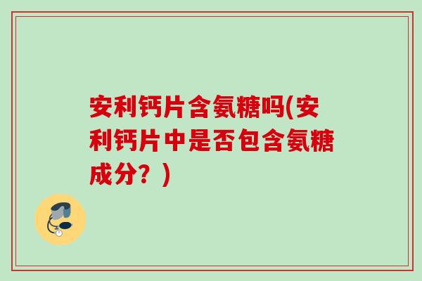 安利钙片含氨糖吗(安利钙片中是否包含氨糖成分？)