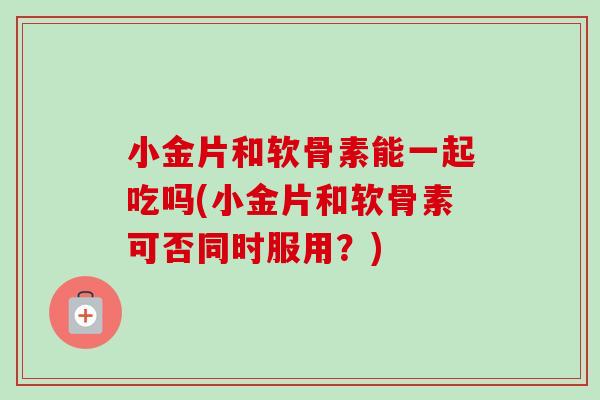 小金片和软骨素能一起吃吗(小金片和软骨素可否同时服用？)