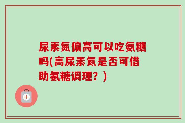 尿素氮偏高可以吃氨糖吗(高尿素氮是否可借助氨糖调理？)