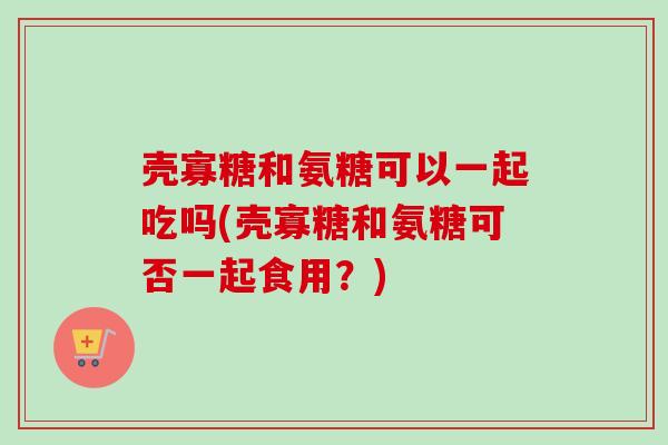壳寡糖和氨糖可以一起吃吗(壳寡糖和氨糖可否一起食用？)