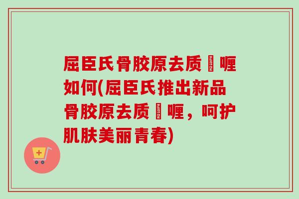 屈臣氏骨胶原去质啫喱如何(屈臣氏推出新品骨胶原去质啫喱，呵护肌肤美丽青春)