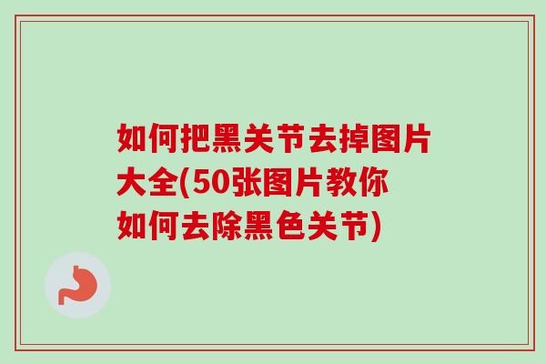 如何把黑关节去掉图片大全(50张图片教你如何去除黑色关节)
