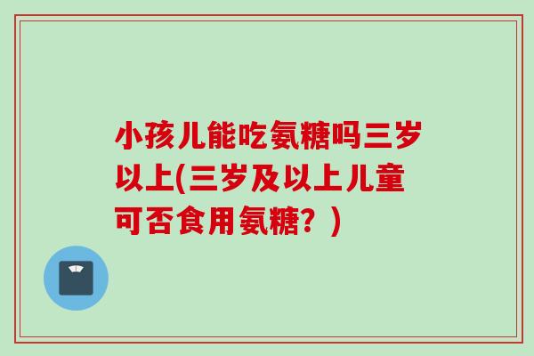 小孩儿能吃氨糖吗三岁以上(三岁及以上儿童可否食用氨糖？)