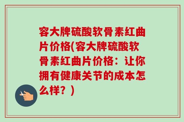 容大牌硫酸软骨素红曲片价格(容大牌硫酸软骨素红曲片价格：让你拥有健康关节的成本怎么样？)