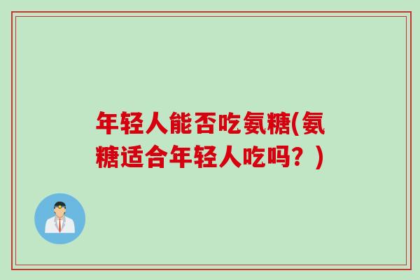 年轻人能否吃氨糖(氨糖适合年轻人吃吗？)