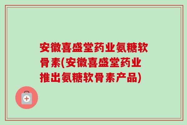 安徽喜盛堂药业氨糖软骨素(安徽喜盛堂药业推出氨糖软骨素产品)