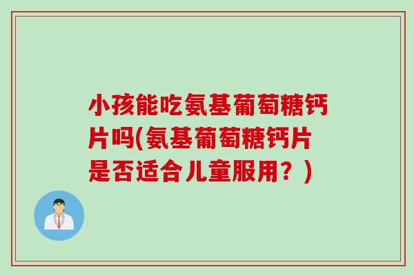 小孩能吃氨基葡萄糖钙片吗(氨基葡萄糖钙片是否适合儿童服用？)