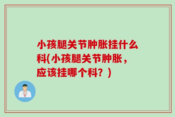 小孩腿关节肿胀挂什么科(小孩腿关节肿胀，应该挂哪个科？)
