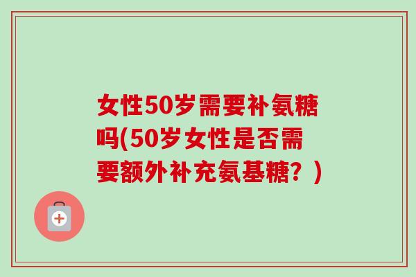 女性50岁需要补氨糖吗(50岁女性是否需要额外补充氨基糖？)