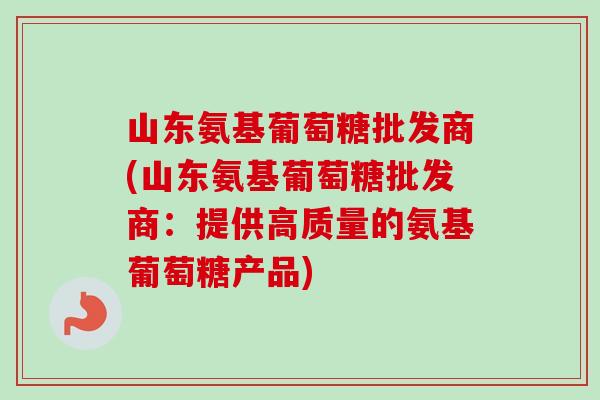 山东氨基葡萄糖批发商(山东氨基葡萄糖批发商：提供高质量的氨基葡萄糖产品)