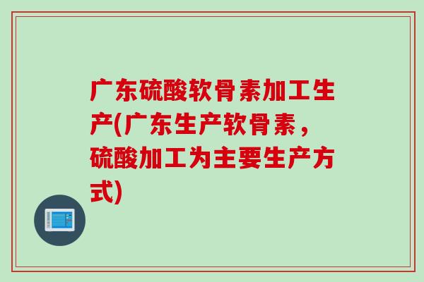 广东硫酸软骨素加工生产(广东生产软骨素，硫酸加工为主要生产方式)