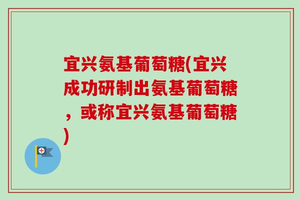 宜兴氨基葡萄糖(宜兴成功研制出氨基葡萄糖，或称宜兴氨基葡萄糖)