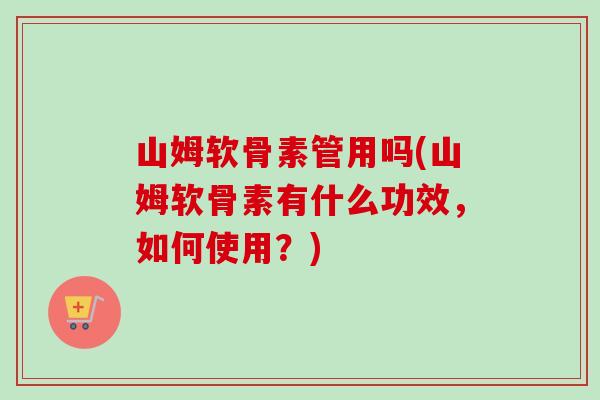 山姆软骨素管用吗(山姆软骨素有什么功效，如何使用？)