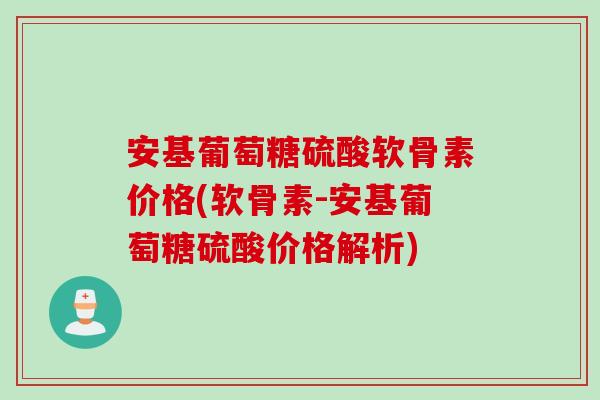 安基葡萄糖硫酸软骨素价格(软骨素-安基葡萄糖硫酸价格解析)