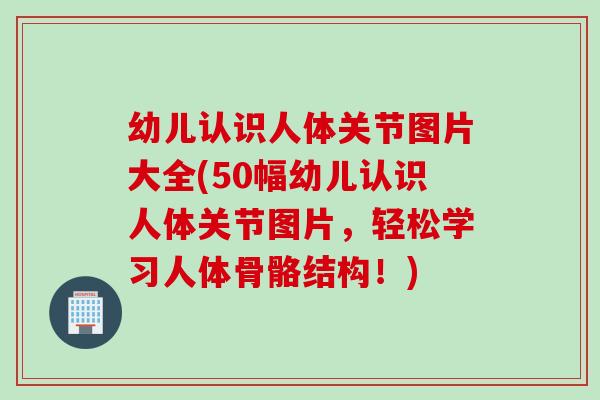 幼儿认识人体关节图片大全(50幅幼儿认识人体关节图片，轻松学习人体骨骼结构！)