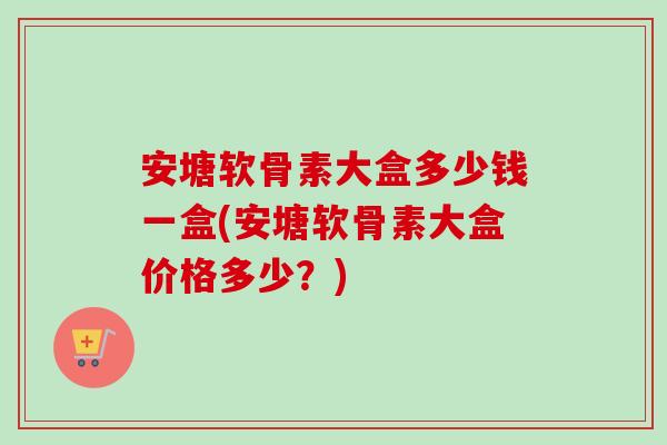 安塘软骨素大盒多少钱一盒(安塘软骨素大盒价格多少？)