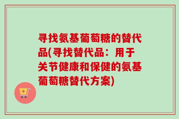 寻找氨基葡萄糖的替代品(寻找替代品：用于关节健康和保健的氨基葡萄糖替代方案)