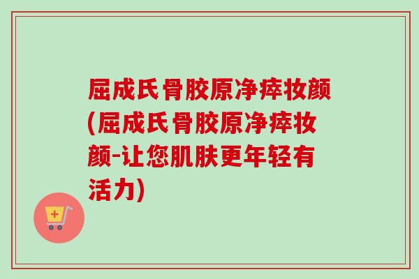 屈成氏骨胶原净瘁妆颜(屈成氏骨胶原净瘁妆颜-让您更年轻有活力) 屈成氏骨胶原净瘁妆颜(屈成氏骨胶原净瘁妆颜-让您更年轻有活力)