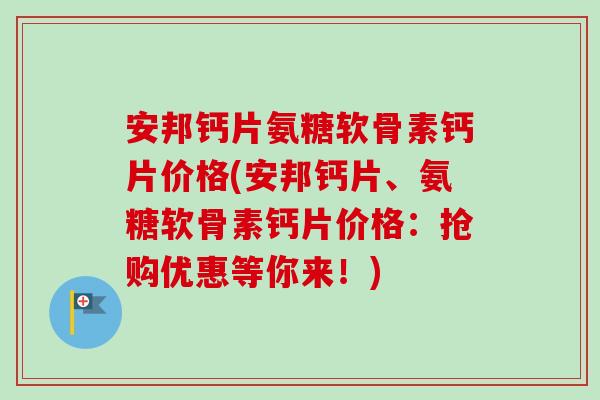 安邦钙片氨糖软骨素钙片价格(安邦钙片、氨糖软骨素钙片价格：抢购优惠等你来！)