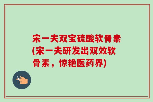 宋一夫双宝硫酸软骨素(宋一夫研发出双效软骨素，惊艳医药界)