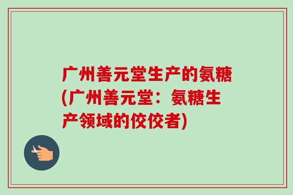 广州善元堂生产的氨糖(广州善元堂：氨糖生产领域的佼佼者)