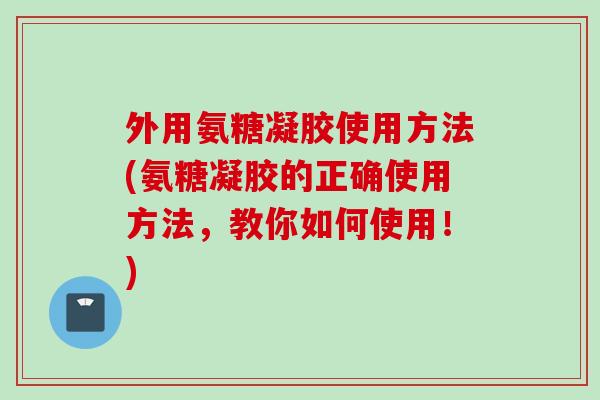 外用氨糖凝胶使用方法(氨糖凝胶的正确使用方法，教你如何使用！)