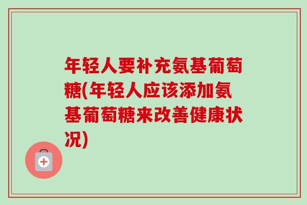 年轻人要补充氨基葡萄糖(年轻人应该添加氨基葡萄糖来改善健康状况)