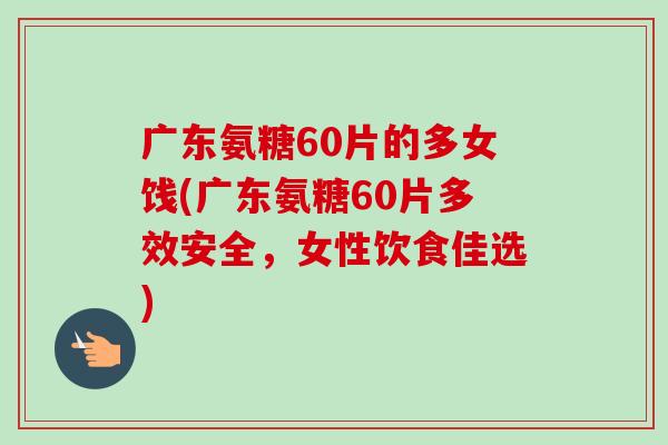 广东氨糖60片的多女饯(广东氨糖60片多效安全，女性饮食佳选)