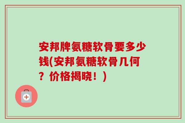 安邦牌氨糖软骨要多少钱(安邦氨糖软骨几何？价格揭晓！)