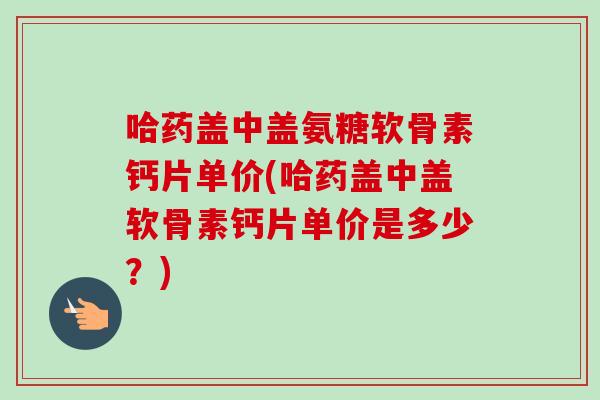 哈药盖中盖氨糖软骨素钙片单价(哈药盖中盖软骨素钙片单价是多少？)