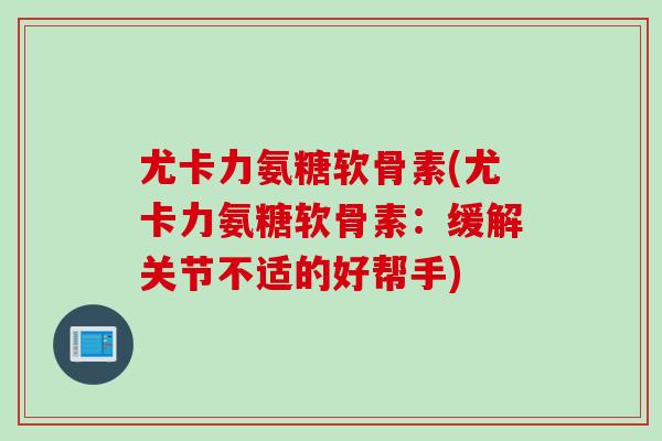 尤卡力氨糖软骨素(尤卡力氨糖软骨素：缓解关节不适的好帮手)