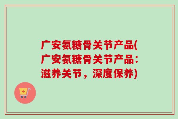 广安氨糖骨关节产品(广安氨糖骨关节产品：滋养关节，深度保养)