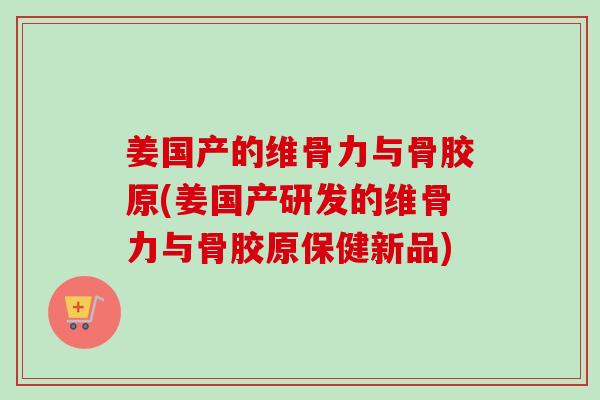姜国产的维骨力与骨胶原(姜国产研发的维骨力与骨胶原保健新品)
