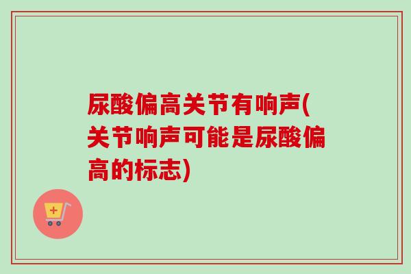 尿酸偏高关节有响声(关节响声可能是尿酸偏高的标志)