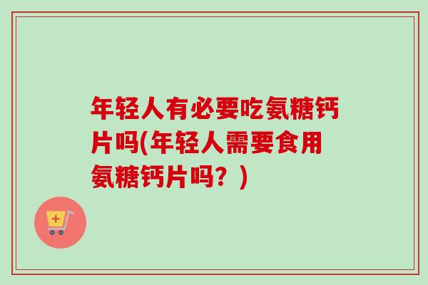 年轻人有必要吃氨糖钙片吗(年轻人需要食用氨糖钙片吗？)