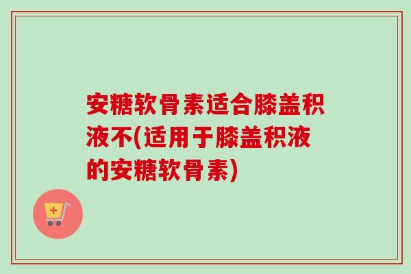 安糖软骨素适合膝盖积液不(适用于膝盖积液的安糖软骨素)