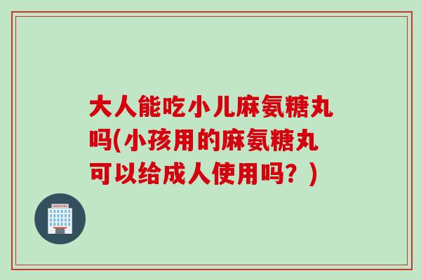 大人能吃小儿麻氨糖丸吗(小孩用的麻氨糖丸可以给成人使用吗？)