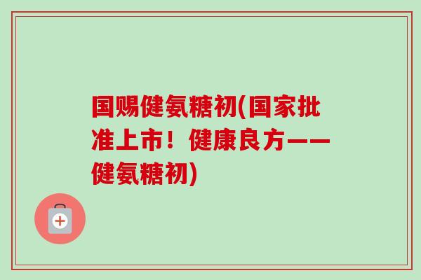 国赐健氨糖初(国家批准上市！健康良方——健氨糖初)